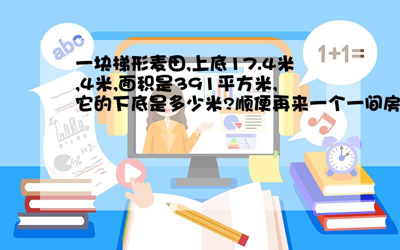 一块梯形麦田,上底17.4米,4米,面积是391平方米,它的下底是多少米?顺便再来一个一间房子用方砖铺地.用边长是0.4米的方砖,需270块.如果改用边长是0.3米的方砖,需要多少块?在明天要回答完,不然