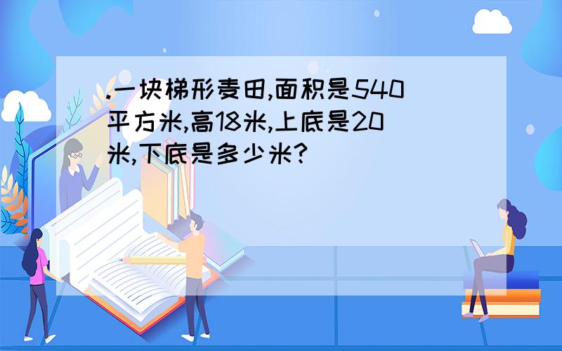 .一块梯形麦田,面积是540平方米,高18米,上底是20米,下底是多少米?