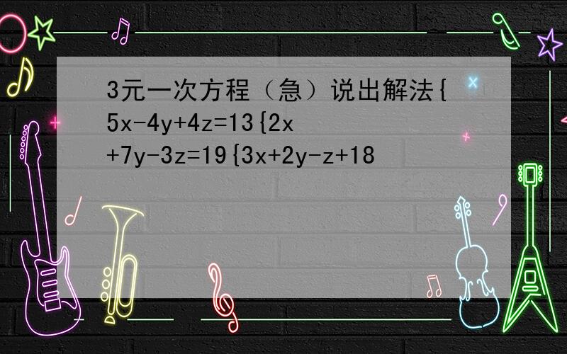 3元一次方程（急）说出解法{5x-4y+4z=13{2x+7y-3z=19{3x+2y-z+18