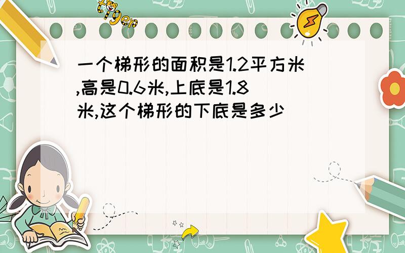 一个梯形的面积是1.2平方米,高是0.6米,上底是1.8米,这个梯形的下底是多少