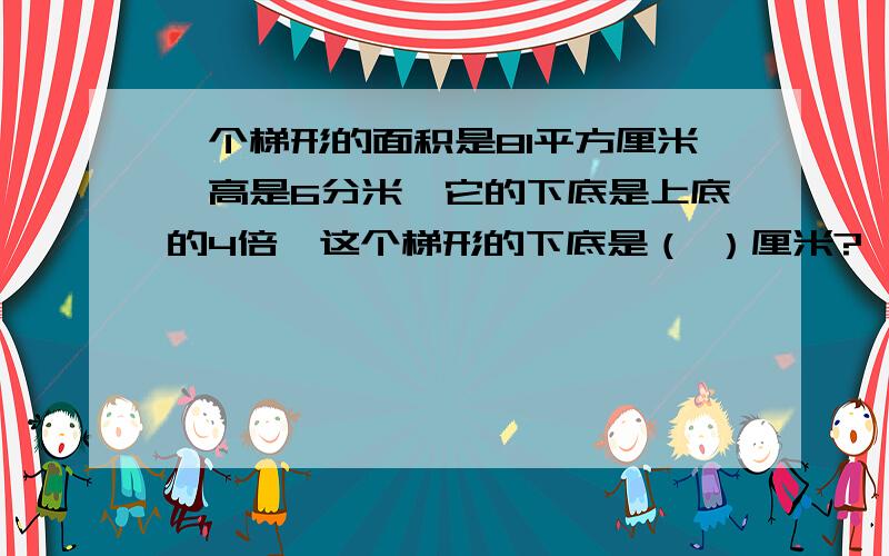 一个梯形的面积是81平方厘米,高是6分米,它的下底是上底的4倍,这个梯形的下底是（ ）厘米?