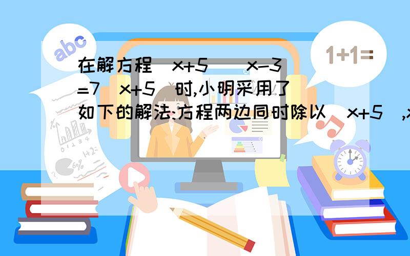 在解方程(x+5)(x-3)=7(x+5)时,小明采用了如下的解法:方程两边同时除以(x+5),x-3=7,所以X=16.小明的解法对吗?为什么?