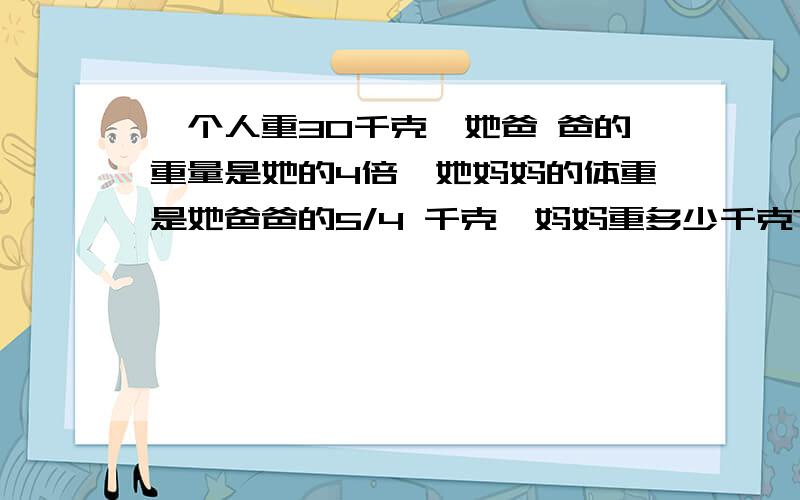 一个人重30千克,她爸 爸的重量是她的4倍,她妈妈的体重是她爸爸的5/4 千克,妈妈重多少千克?