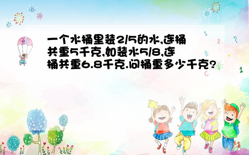 一个水桶里装2/5的水,连桶共重5千克,如装水5/8,连桶共重6.8千克.问桶重多少千克?