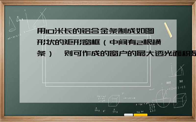 用10米长的铝合金条制成如图形状的矩形窗框（中间有2根横条）,则可作成的窗户的最大透光面积是?