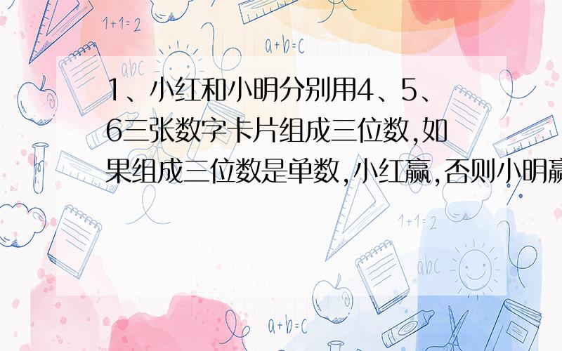 1、小红和小明分别用4、5、6三张数字卡片组成三位数,如果组成三位数是单数,小红赢,否则小明赢.（1）你认为这个游戏公平吗?为什么?（2）请你帮他们设计一个公平的游戏?