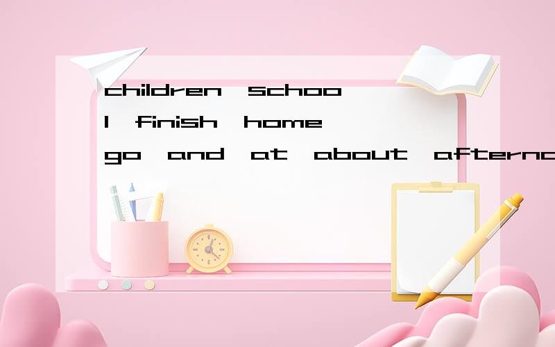 children,school,finish,home,go,and,at,about,afternoon,the,three,o”clock,in连词成句