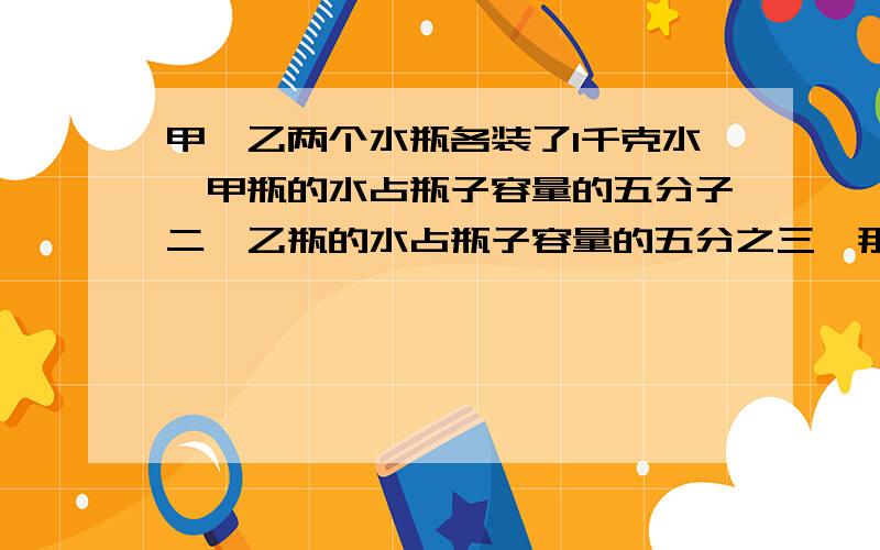 甲,乙两个水瓶各装了1千克水,甲瓶的水占瓶子容量的五分子二,乙瓶的水占瓶子容量的五分之三,那个瓶子容量大?