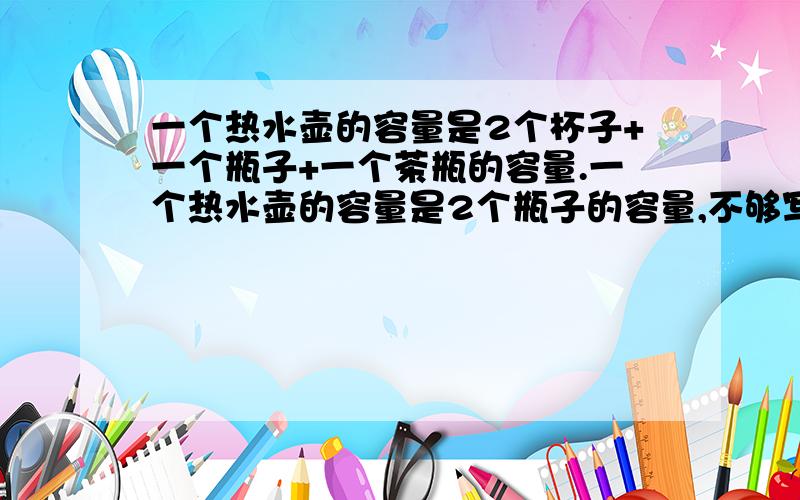 一个热水壶的容量是2个杯子+一个瓶子+一个茶瓶的容量.一个热水壶的容量是2个瓶子的容量,不够写了看下面一个热水壶是8个杯子的容量.一个瓶子的容量=（）个杯子的容量一个茶瓶的容量=（
