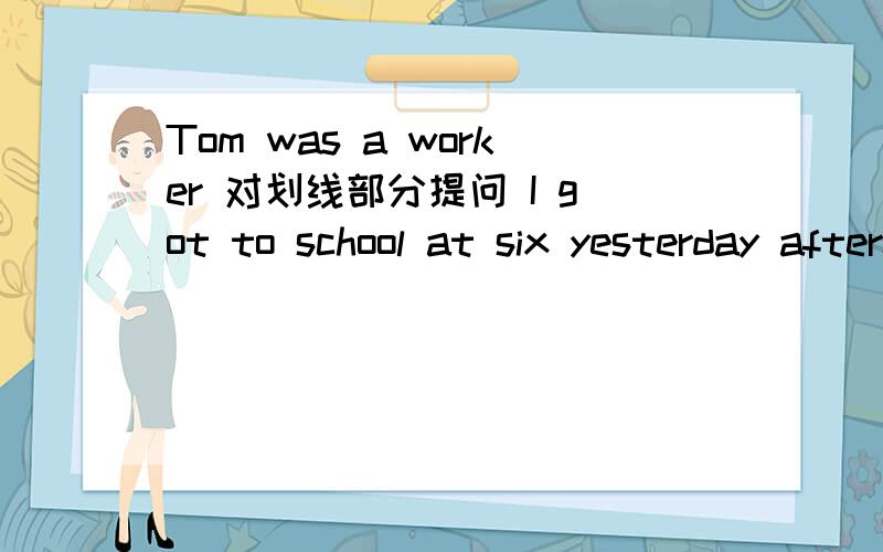 Tom was a worker 对划线部分提问 I got to school at six yesterday afternoon对划线部分提问划线部分是a worker 划线部分是at six
