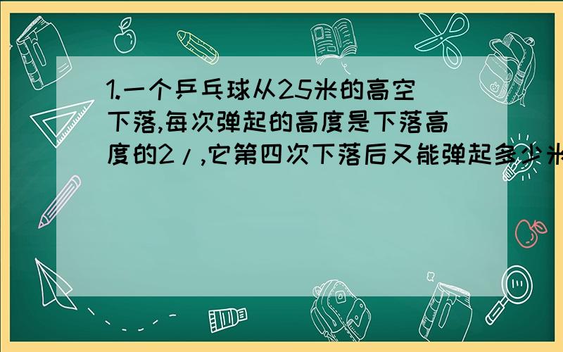 1.一个乒乓球从25米的高空下落,每次弹起的高度是下落高度的2/,它第四次下落后又能弹起多少米?2.某年七月份雨天是晴天的2/3,阴天是晴天的2/5,这个月晴天有几天?3.仓库有一批化肥,运出它的4/