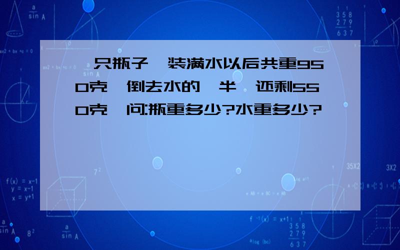 一只瓶子,装满水以后共重950克,倒去水的一半,还剩550克,问:瓶重多少?水重多少?