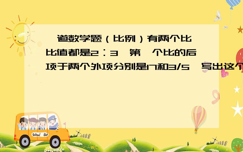 一道数学题（比例）有两个比,比值都是2：3,第一个比的后项于两个外项分别是17和3/5,写出这个比例.