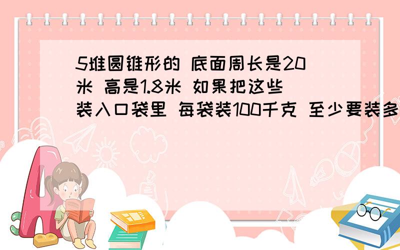 5堆圆锥形的 底面周长是20米 高是1.8米 如果把这些装入口袋里 每袋装100千克 至少要装多少袋?保留整数每立方米小麦重65kg.是小麦.要带公式哦