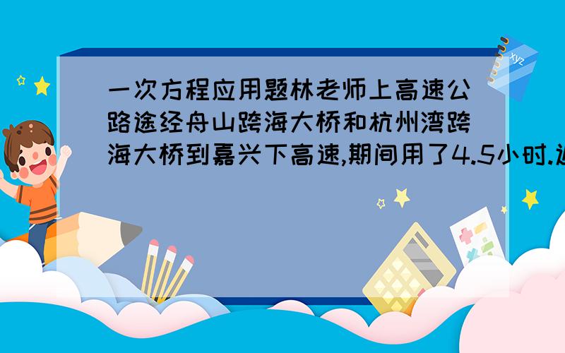 一次方程应用题林老师上高速公路途经舟山跨海大桥和杭州湾跨海大桥到嘉兴下高速,期间用了4.5小时.返回时平均速度提高了10千米/小时,比去时少用了半小时回到舟山（1）求舟山于嘉兴高速