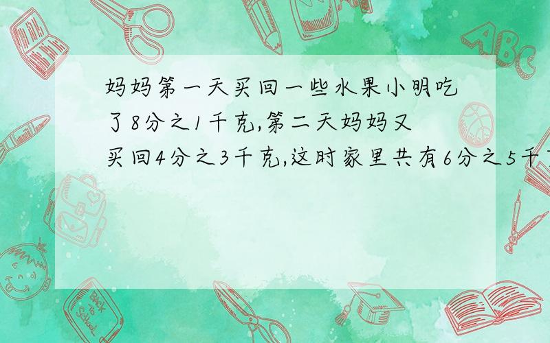 妈妈第一天买回一些水果小明吃了8分之1千克,第二天妈妈又买回4分之3千克,这时家里共有6分之5千克,妈妈第一天买了多少千克水果?