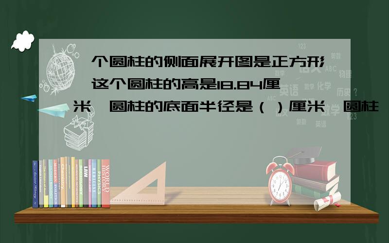 一个圆柱的侧面展开图是正方形,这个圆柱的高是18.84厘米,圆柱的底面半径是（）厘米,圆柱……圆柱侧面积约是（）平方厘米.（得数保留整数）