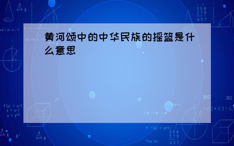 黄河颂中的中华民族的摇篮是什么意思