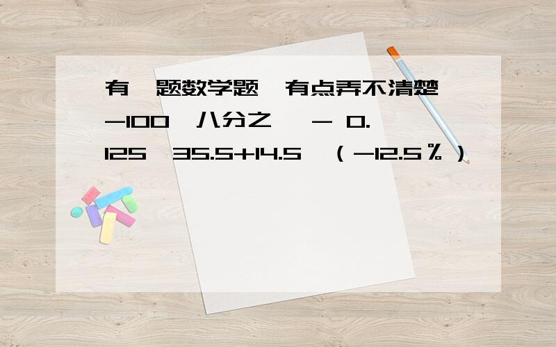 有一题数学题,有点弄不清楚,-100×八分之一 - 0.125×35.5+14.5×（-12.5％）