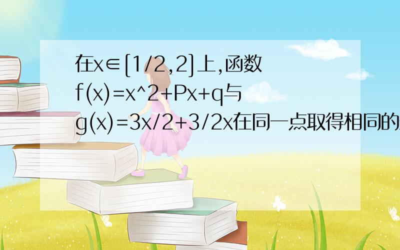 在x∈[1/2,2]上,函数f(x)=x^2+Px+q与g(x)=3x/2+3/2x在同一点取得相同的最小值,那么f(x)在x∈[1/2,2]上最大值是