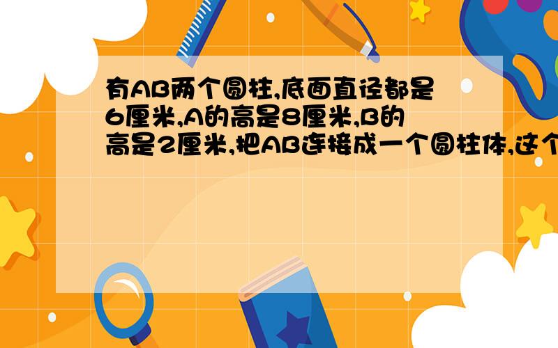 有AB两个圆柱,底面直径都是6厘米,A的高是8厘米,B的高是2厘米,把AB连接成一个圆柱体,这个圆柱体的表面积是