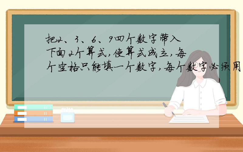 把2、3、6、9四个数字带入下面2个算式,使算式成立,每个空格只能填一个数字,每个数字必须用一次且只能用一次口*口=口*口口*口=口*口最好有简单的思路思路清晰的加50分