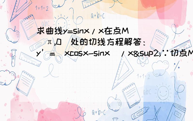 求曲线y=sinx/x在点M（π,0)处的切线方程解答：y’=（xcosx-sinx）/x²∵切点M为（π,0）∴切线方程的斜率k=（πcosπ-sinπ）/π²=1/π设切线方程为y=（1/π）x+b,∴0=（1/π）*π+b,即b=-1,∴曲线y=sinx/x