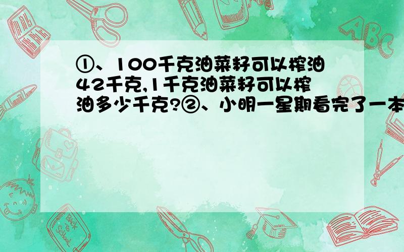 ①、100千克油菜籽可以榨油42千克,1千克油菜籽可以榨油多少千克?②、小明一星期看完了一本书,他平均每天看这本书的几分之几?