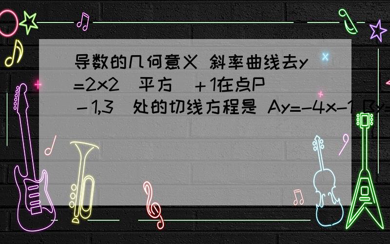 导数的几何意义 斜率曲线去y=2x2(平方)＋1在点P（－1,3）处的切线方程是 Ay=-4x-1 By=-4x-7 Cy=4x-1 Dy=4x-7我的做法是直接代入的,这个只有一个是正确的答案.呵呵!