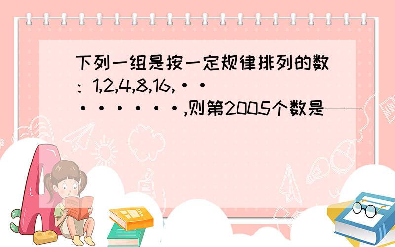 下列一组是按一定规律排列的数：1,2,4,8,16,········,则第2005个数是——