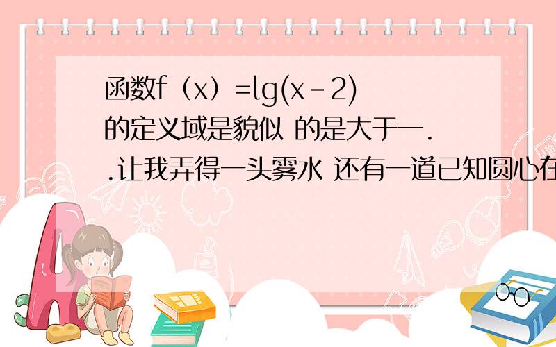 函数f（x）=lg(x-2)的定义域是貌似 的是大于一..让我弄得一头雾水 还有一道已知圆心在x轴上，半径为√2的圆O位于y轴左侧，且与直线x+y=0相切，则圆O的方程是