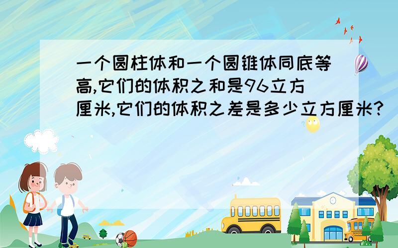 一个圆柱体和一个圆锥体同底等高,它们的体积之和是96立方厘米,它们的体积之差是多少立方厘米?