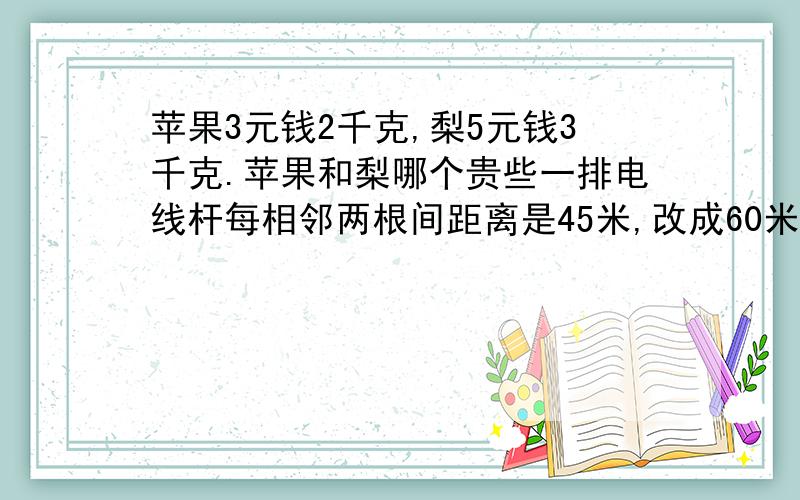 苹果3元钱2千克,梨5元钱3千克.苹果和梨哪个贵些一排电线杆每相邻两根间距离是45米,改成60米,如果起点的一根电线杆不移动,至少再隔多远又有一根电线杆不移动.