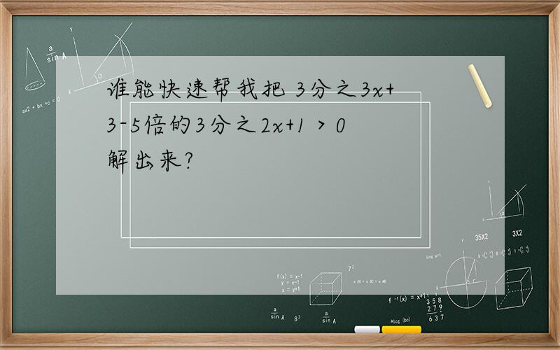 谁能快速帮我把 3分之3x+3-5倍的3分之2x+1＞0解出来?