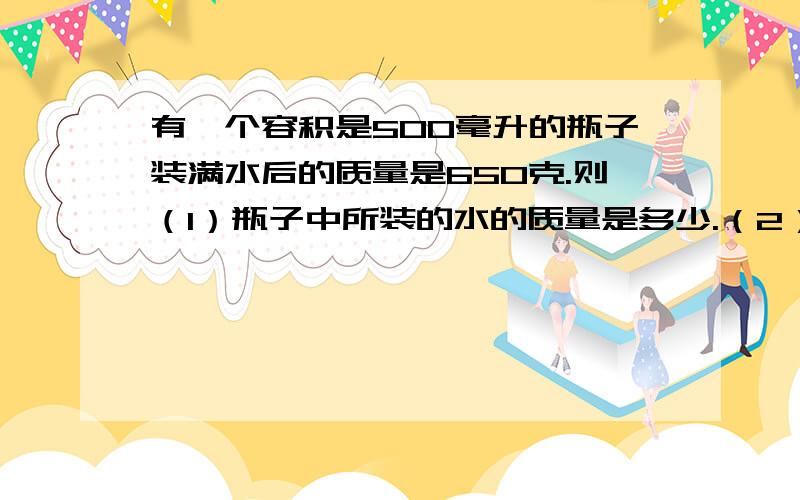 有一个容积是500毫升的瓶子装满水后的质量是650克.则（1）瓶子中所装的水的质量是多少.（2）空瓶的质量是多少.（3）如果瓶子中改装满某种液体后的总质量是550克,则该液体的密度是多少