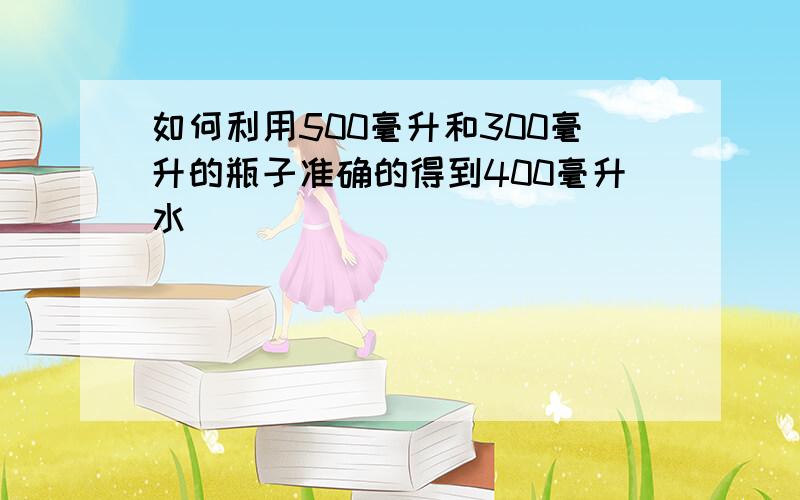 如何利用500毫升和300毫升的瓶子准确的得到400毫升水