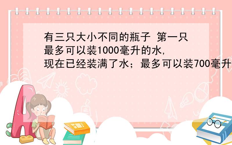 有三只大小不同的瓶子 第一只最多可以装1000毫升的水,现在已经装满了水；最多可以装700毫升的水,现在空着；第三只最多可以装300毫升的水,现在也空着.现在请你用这三只瓶子使其中的两只