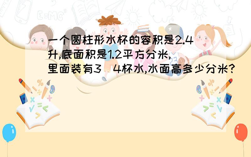 一个圆柱形水杯的容积是2.4升,底面积是1.2平方分米,里面装有3\4杯水,水面高多少分米?