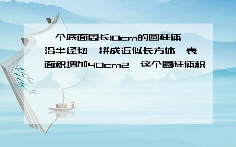 一个底面周长10cm的圆柱体沿半径切,拼成近似长方体,表面积增加40cm2,这个圆柱体积