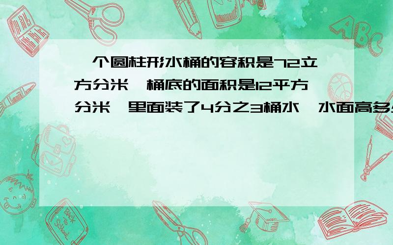 一个圆柱形水桶的容积是72立方分米,桶底的面积是12平方分米,里面装了4分之3桶水,水面高多少分米?