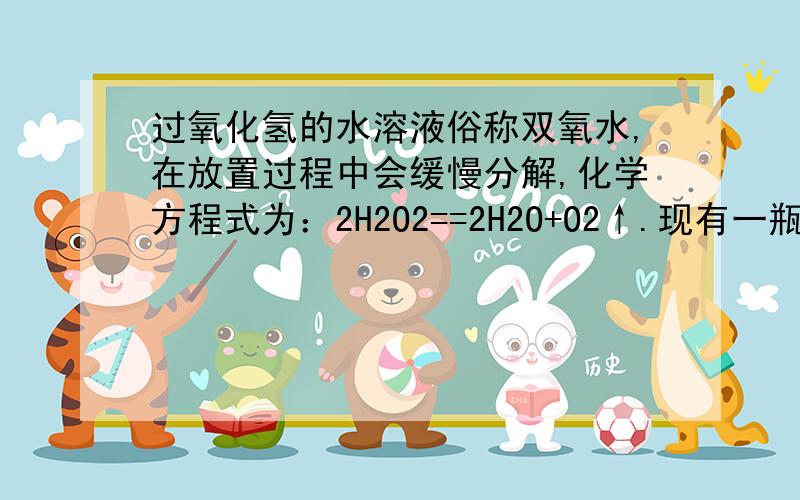 过氧化氢的水溶液俗称双氧水,在放置过程中会缓慢分解,化学方程式为：2H2O2==2H2O+O2↑.现有一瓶未曾使用过的、久置的双氧水,瓶上商品标签提供了如下信息：1.H2O2的质量分数为30%2.内装溶液