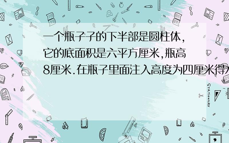 一个瓶子子的下半部是圆柱体,它的底面积是六平方厘米,瓶高8厘米.在瓶子里面注入高度为四厘米得水.封好将奇倒立,则水高6厘米.这个瓶子容积是多少厘米?