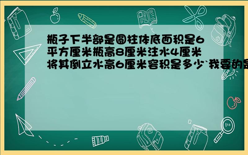 瓶子下半部是圆柱体底面积是6平方厘米瓶高8厘米注水4厘米将其倒立水高6厘米容积是多少`我要的是算式。