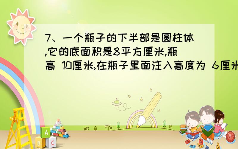 7、一个瓶子的下半部是圆柱体,它的底面积是8平方厘米,瓶高 10厘米,在瓶子里面注入高度为 6厘米的水7、一个瓶子的下半部是圆柱体,它的底面积是8平方厘米,瓶高10厘米,在瓶子里面注入高度