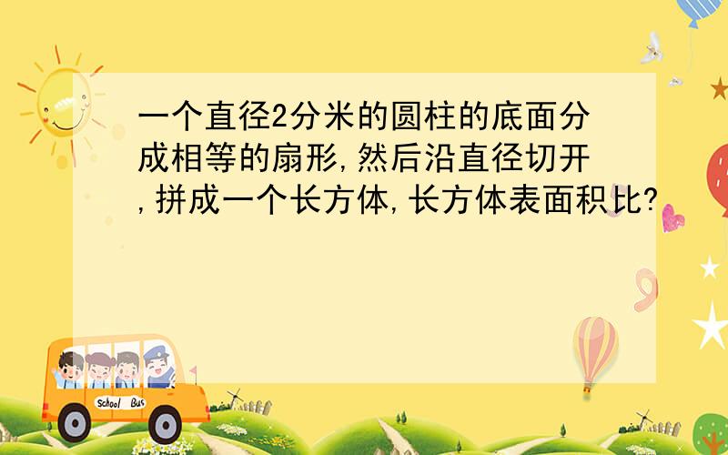 一个直径2分米的圆柱的底面分成相等的扇形,然后沿直径切开,拼成一个长方体,长方体表面积比?