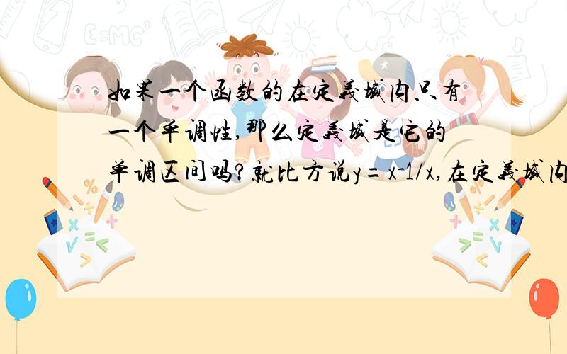 如果一个函数的在定义域内只有一个单调性,那么定义域是它的单调区间吗?就比方说y=x-1/x,在定义域内恒单调递增,那么它存在单调区间吗?是否就为定义域?定义域可以作单调区间吗?2楼答的啥