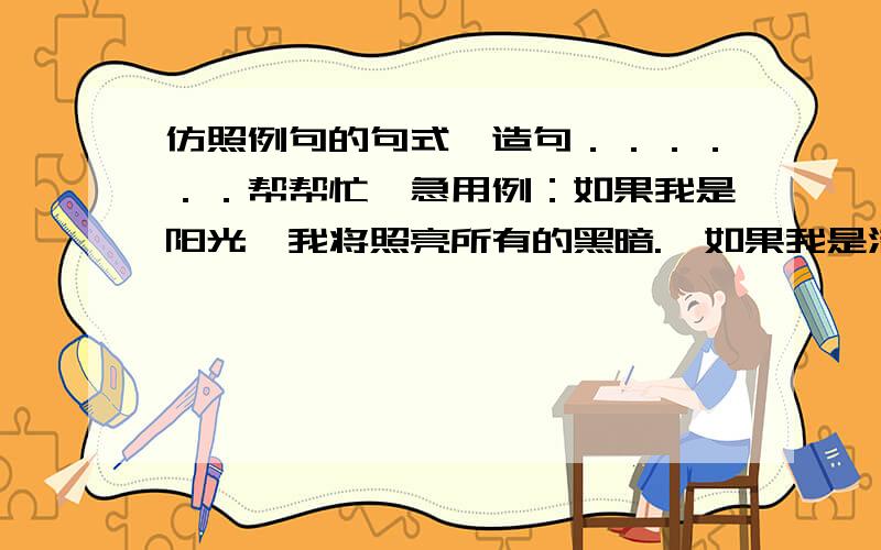 仿照例句的句式,造句．．．．．．帮帮忙,急用例：如果我是阳光,我将照亮所有的黑暗.  如果我是清风,我将吹开所有的花朵.  如果    ,我将       .  如果    ,我将       .