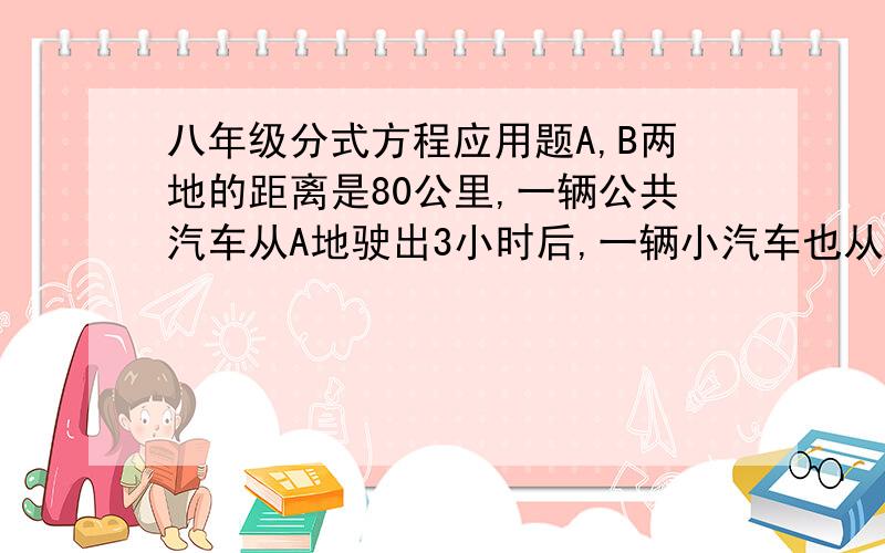 八年级分式方程应用题A,B两地的距离是80公里,一辆公共汽车从A地驶出3小时后,一辆小汽车也从A地出发,他的速度是公共汽车的3倍,已知小汽车比公共汽车迟20分钟到达B地,求两车的速度.