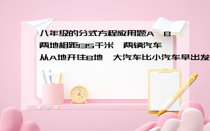 八年级的分式方程应用题A、B两地相距135千米,两辆汽车从A地开往B地,大汽车比小汽车早出发5小时,小汽车比大汽车晚到30分钟,已知小汽车比大汽车的速度之比为5∶2,求辆车的速度.