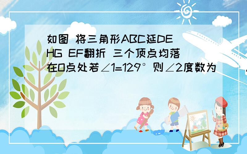 如图 将三角形ABC延DE HG EF翻折 三个顶点均落在O点处若∠1=129°则∠2度数为（） A 49 B50 C51 D52